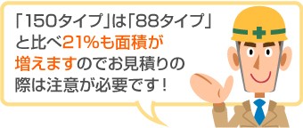 「150タイプ」は「88タイプ」 と比べ21％も面積が 増えますのでお見積りの 際は注意が必要です！