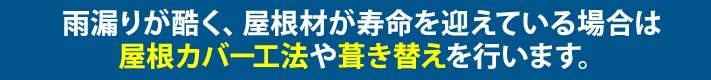 雨漏りが酷く、屋根材が寿命を迎えている場合は屋根カバー工法や葺き替えを行います。