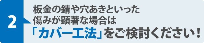 板金の錆や穴あきといった
傷みが顕著な場合は「カバー工法」をご検討ください！