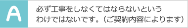 必ず工事をしなくてはならないというわけではないです。（ご契約内容によります）