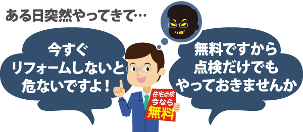 ある日突然やってきて...「今すぐリフォームしないと危ないですよ！」「無料ですから点検だけでもやっておきませんか」