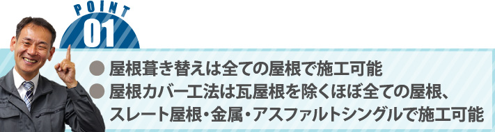 ● 屋根葺き替えは全ての屋根で施工可能● 屋根カバー工法は瓦屋根を除くほぼ全ての屋根、　 スレート屋根・金属・アスファルトシングルで施工可能