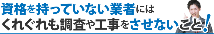 資格を持っていない業者にはくれぐれも調査や工事をさせないこと