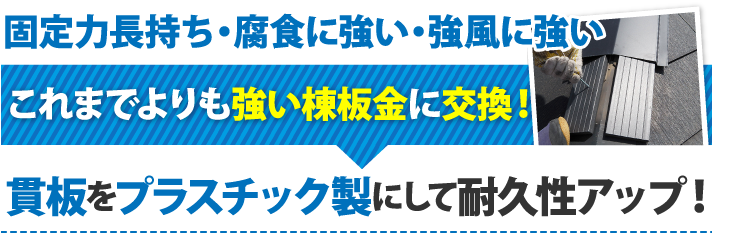 固定力長持ち・腐食に強い・強風に強いこれまでよりも強い棟板金に交換！貫板をプラスチック製にして耐久性アップ！