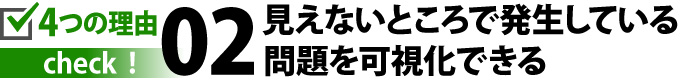 見えないところで発生している問題を可視化できる