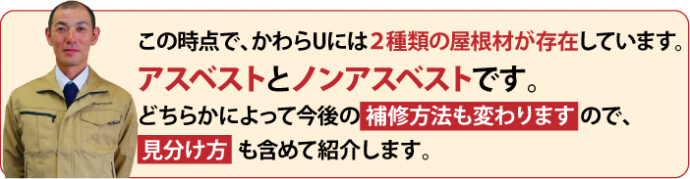 この時点で、かわらUには２種類の屋根材が存在しています。 アスベストとノンアスベストです。 どちらかによって今後の 補修方法も変わります ので、 見分け方 も含めて紹介します。