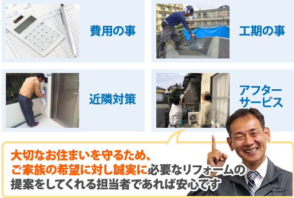 大切なお住まいを守るため、ご家族の希望に対し誠実に必要なリフォームの提案をしてくれる担当者であれば安心です