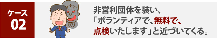 非営利団体を装い、「ボランティアで、無料で、点検いたします」と近づいてくる。