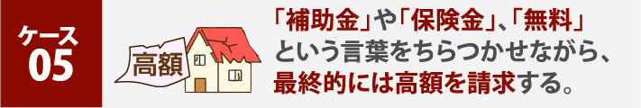 「補助金」や「保険金」、「無料」という言葉をちらつかせながら、最終的には高額を請求する。