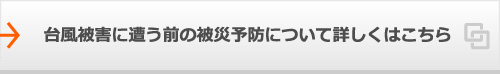 台風被害に遭う前の被災予防について詳しくはこちら