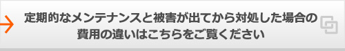 定期的なメンテナンスと被害が出てから対処した場合の費用の違いはこちらをご覧ください