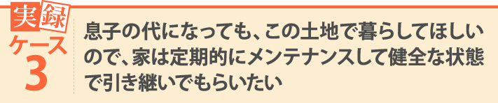 実録ケース3・息子の代になっても、この土地で暮らしてほしいので、家は定期的にメンテナンスして健全な状態で引き継いでもらいたい