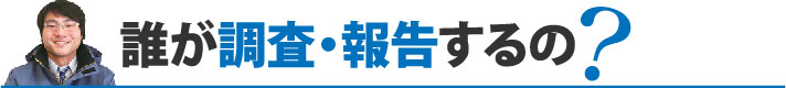 誰が調査・報告するの?